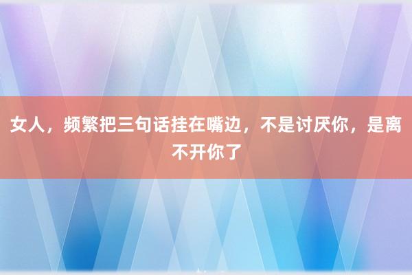 女人，频繁把三句话挂在嘴边，不是讨厌你，是离不开你了